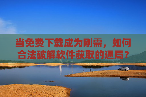 当免费下载成为刚需,如何合法破解软件获取的逼局?免费下载刚需下,合法获取软件的破局之道