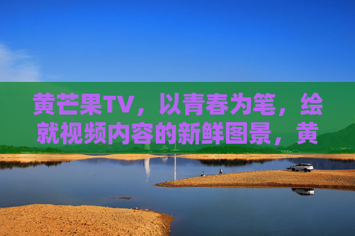 黄芒果TV,以青春为笔,绘就视频内容的新鲜图景,黄芒果TV,青春笔绘视频新图景
