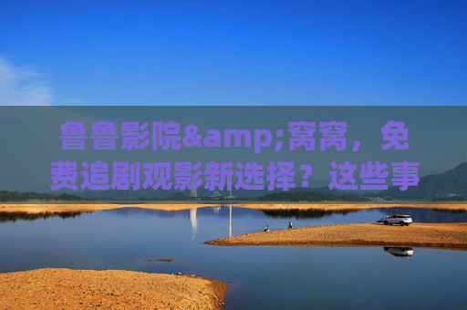 鲁鲁影院&窝窝,免费追剧观影新选择?这些事你得先知道!鲁鲁影院&窝窝,免费追剧观影新选择,这些事你得先知道!