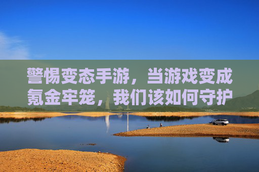 警惕变态手游,当游戏变成氪金牢笼,我们该如何守护快乐?警惕变态手游氪金牢笼,守护玩家的快乐初心