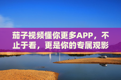 茄子视频懂你更多APP,不止于看,更是你的专属观影知己,茄子视频懂你更多,不止于看,更是你的专属观影知己