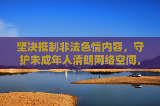 坚决抵制非法色情内容，守护未成年人清朗网络空间，抵制非法色情 守护未成年人清朗网络空间