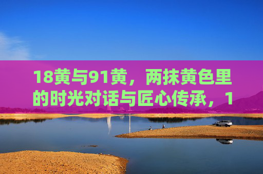 18黄与91黄,两抹黄色里的时光对话与匠心传承,18黄与91黄,时光对话里的匠心传承