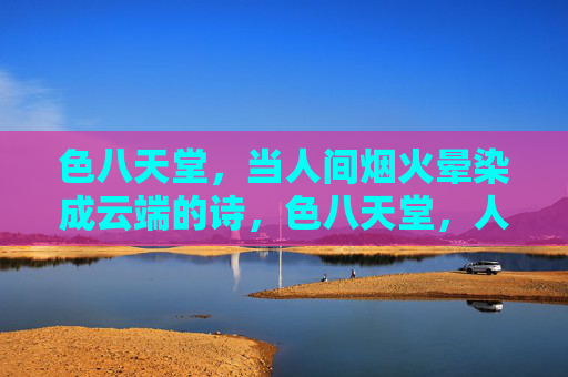 色八天堂,当人间烟火晕染成云端的诗,色八天堂,人间烟火晕染云端诗