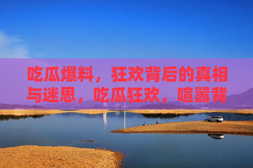 吃瓜爆料,狂欢背后的真相与迷思,吃瓜狂欢,喧嚣背后的真相迷思