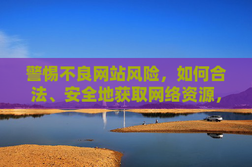 警惕不良网站风险,如何合法、安全地获取网络资源,警惕不良网站风险,合法安全获取网络资源