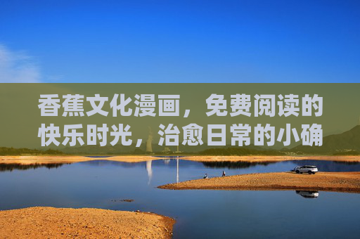 香蕉文化漫画,免费阅读的快乐时光,治愈日常的小确幸,香蕉文化漫画,免费治愈的小确幸时光