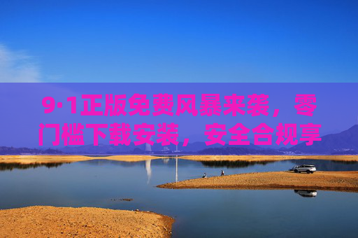 9·1正版免费风暴来袭，零门槛下载安装，安全合规享优质资源，9·1正版免费风暴，零门槛安装，安全合规优质资源