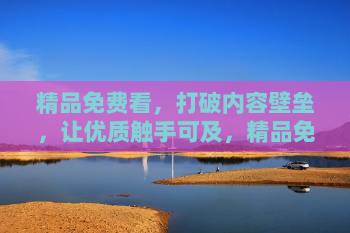 精品免费看,打破内容壁垒,让优质触手可及,精品免费看,壁垒一触即破