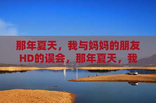 那年夏天,我与妈妈的朋友HD的误会,那年夏天,我与妈妈的朋友HD的误会