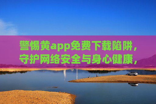 警惕黄app免费下载陷阱,守护网络安全与身心健康,警惕黄app免费下载陷阱,守护网络安全与身心健康