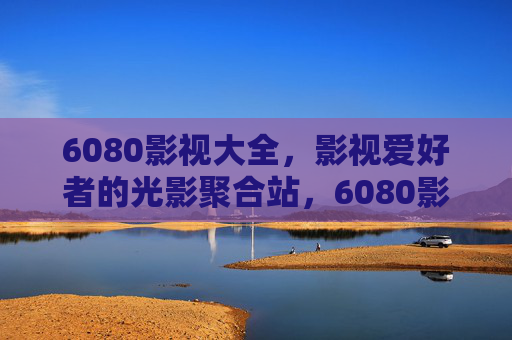 6080影视大全,影视爱好者的光影聚合站,6080影视大全,影视爱好者的光影聚合站