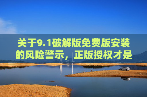 关于9.1破解版免费版安装的风险警示，正版授权才是安全之选，1破解版免费安装风险警示，正版授权才是安全之选