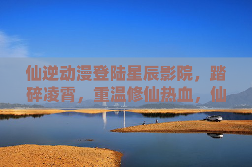 仙逆动漫登陆星辰影院,踏碎凌霄,重温修仙热血,仙逆动漫登陆星辰影院,踏碎凌霄重温修仙热血
