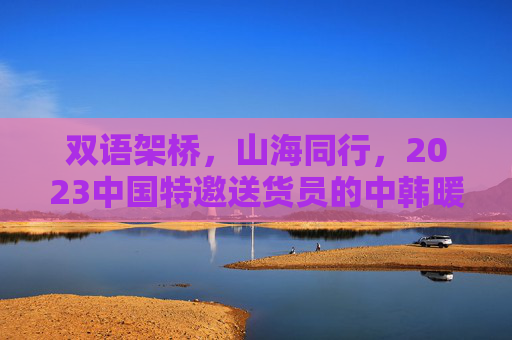 双语架桥，山海同行，2023中国特邀送货员的中韩暖故事，双语架桥山海同行，2023中韩特邀送货员暖故事