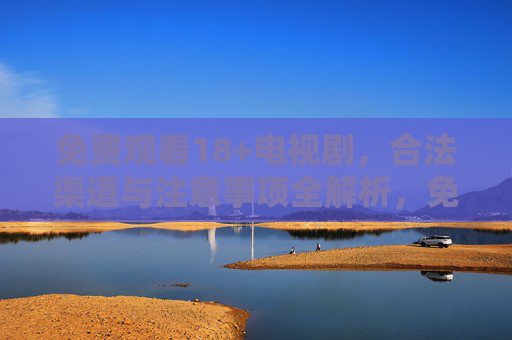 免费观看18+电视剧，合法渠道与注意事项全解析，免费观看18+电视剧，合法渠道与注意事项全解析