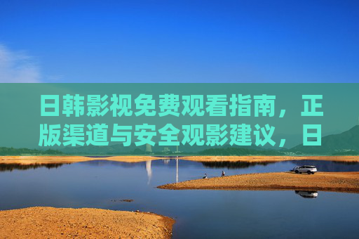 日韩影视免费观看指南,正版渠道与安全观影建议,日韩影视免费观看指南,正版渠道与安全观影