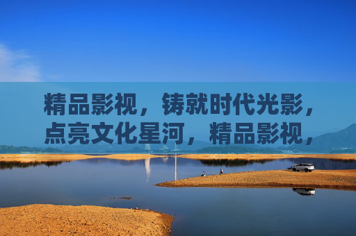 精品影视,铸就时代光影,点亮文化星河,精品影视,铸就时代光影,点亮文化星河