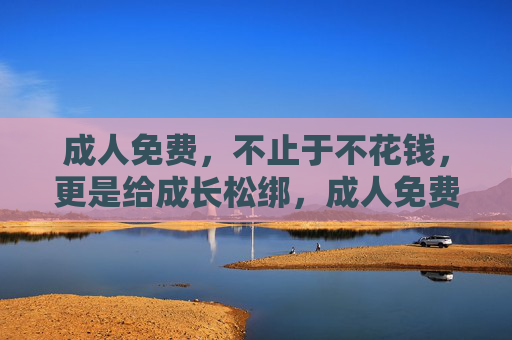 成人免费，不止于不花钱，更是给成长松绑，成人免费，不止于不花钱，更是给成长松绑