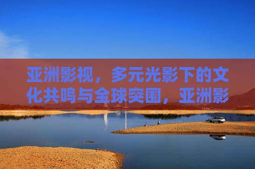 亚洲影视,多元光影下的文化共鸣与全球突围,亚洲影视,多元光影下的文化共鸣与全球突围