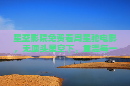 星空影院免费看周星驰电影,无厘头星空下,重温每一帧大笑与热泪,星空影院免费看周星驰,无厘头星空下,重温每一帧笑与泪