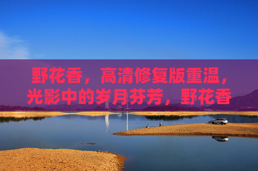 野花香，高清修复版重温，光影中的岁月芬芳，野花香，高清修复版重温光影岁月芬芳