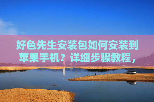 好色先生安装包如何安装到苹果手机？详细步骤教程，好色先生安装包苹果手机安装详细步骤教程