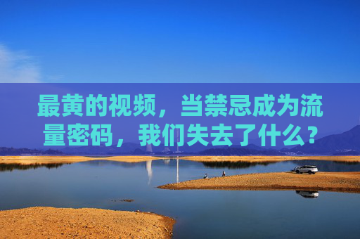 最黄的视频,当禁忌成为流量密码,我们失去了什么?当禁忌成为流量密码,我们失去了什么?