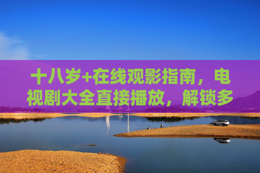 十八岁+在线观影指南,电视剧大全直接播放,解锁多元剧集世界,十八岁+在线观影指南,电视剧大全直接播放,解锁多元剧集世界