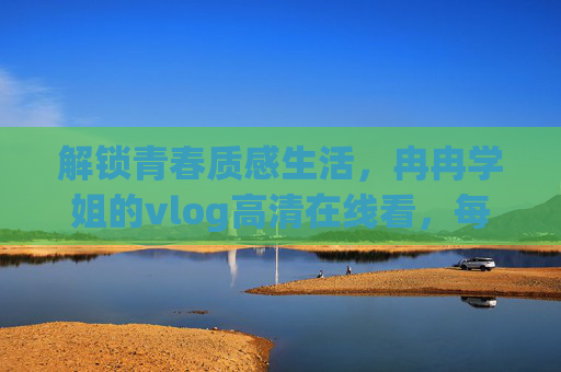 解锁青春质感生活,冉冉学姐的vlog高清在线看,每一帧都是心动日常,冉冉学姐vlog,解锁青春质感,心动日常每一帧