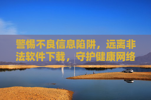 警惕不良信息陷阱,远离非法软件下载,守护健康网络环境,警惕不良信息陷阱 远离非法软件下载 守护健康网络环境