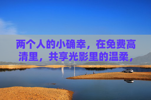 两个人的小确幸,在免费高清里,共享光影里的温柔,两个人的光影温柔小确幸