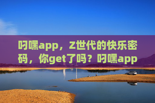 叼嘿app,Z世代的快乐密码,你get了吗?叼嘿app,Z世代的快乐密码,你get了吗?