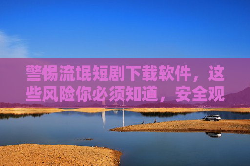 警惕流氓短剧下载软件,这些风险你必须知道,安全观看才是正道,警惕流氓短剧下载软件,风险与安全观看