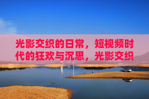 光影交织的日常,短视频时代的狂欢与沉思,光影交织的日常,短视频时代的狂欢与沉思