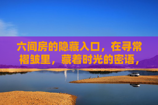 六间房的隐藏入口，在寻常褶皱里，藏着时光的密语，六间房，寻常褶皱藏时光密语