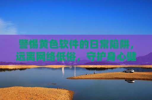 警惕黄色软件的日常陷阱，远离网络低俗，守护身心健康，警惕黄色软件陷阱，远离网络低俗，守护身心健康