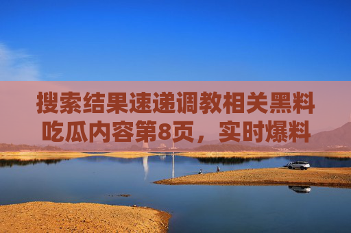 搜索结果速递调教相关黑料吃瓜内容第8页,实时爆料与17黑料热门资源更新,调教黑料吃瓜速递,第8页实时爆料与热门资源更新