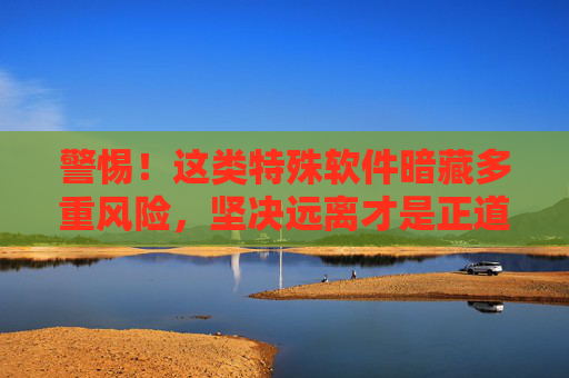警惕!这类特殊软件暗藏多重风险,坚决远离才是正道,警惕特殊软件暗藏多重风险,坚决远离