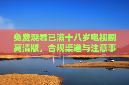 免费观看已满十八岁电视剧高清版,合规渠道与注意事项