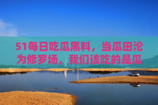 51每日吃瓜黑料，当瓜田沦为修罗场，我们该吃的是瓜还是刀？瓜田沦为修罗场，吃瓜还是刀？