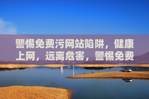 警惕免费污网站陷阱，健康上网，远离危害，警惕免费污网站陷阱，健康上网远离危害