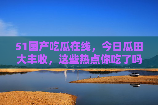51国产吃瓜在线，今日瓜田大丰收，这些热点你吃了吗？51国产吃瓜今日热点大丰收，速来吃瓜！