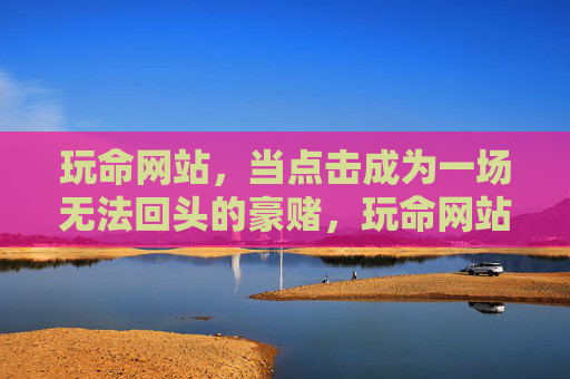 玩命网站，当点击成为一场无法回头的豪赌，玩命网站，一场点击就回不去的豪赌