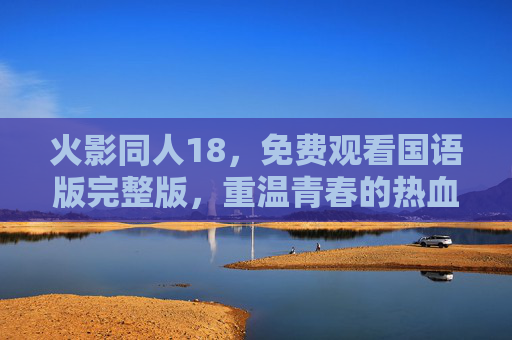 火影同人18，免费观看国语版完整版，重温青春的热血与羁绊，免费观看火影同人国语版完整版，重温青春热血与羁绊
