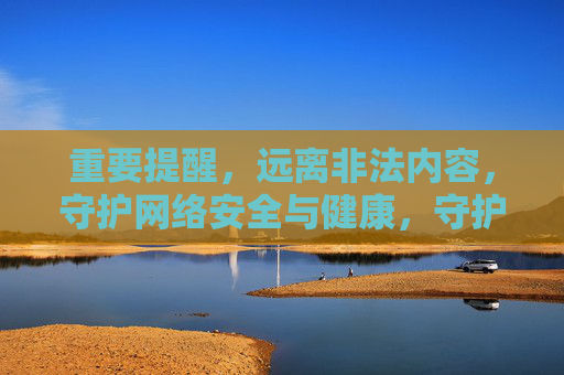 重要提醒，远离非法内容，守护网络安全与健康，守护网络安全与健康