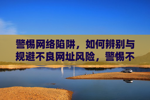 警惕网络陷阱，如何辨别与规避不良网址风险，警惕不良网址陷阱，辨别与规避