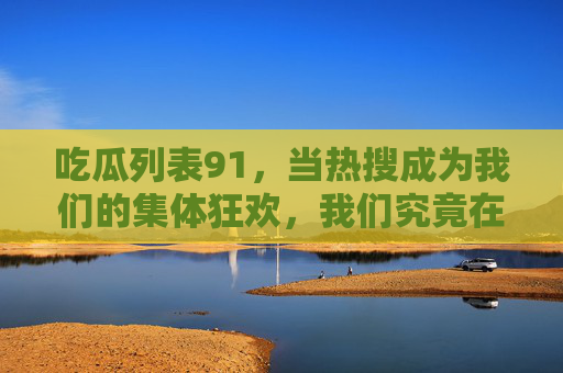 吃瓜列表91,当热搜成为我们的集体狂欢,我们究竟在吃什么?热搜狂欢,我们究竟在吃什么?