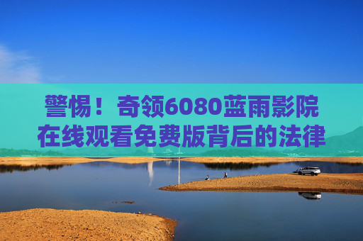 警惕!奇领6080蓝雨影院在线观看免费版背后的法律风险,这些合法观影渠道更安心,警惕奇领6080蓝雨影院免费版的法律风险,合法观影渠道更安心