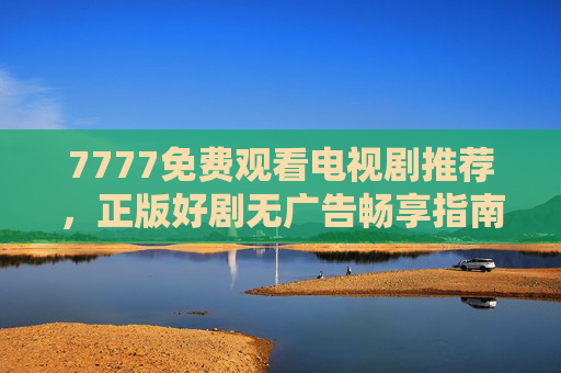 7777免费观看电视剧推荐，正版好剧无广告畅享指南，7777免费观看电视剧推荐，正版好剧无广告畅享指南